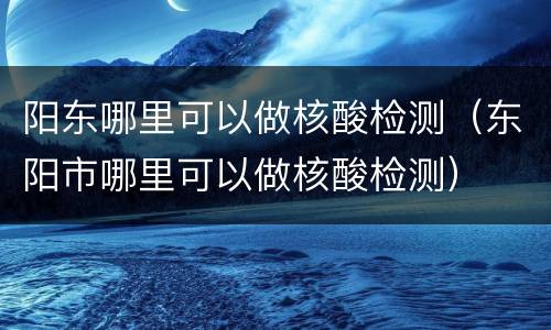 阳东哪里可以做核酸检测（东阳市哪里可以做核酸检测）