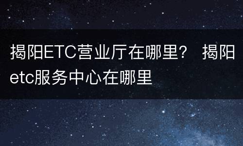 揭阳ETC营业厅在哪里？ 揭阳etc服务中心在哪里
