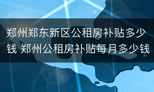 郑州郑东新区公租房补贴多少钱 郑州公租房补贴每月多少钱