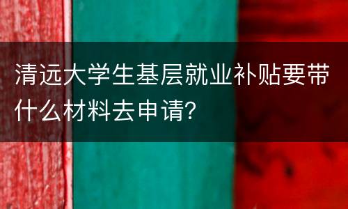 清远大学生基层就业补贴要带什么材料去申请？