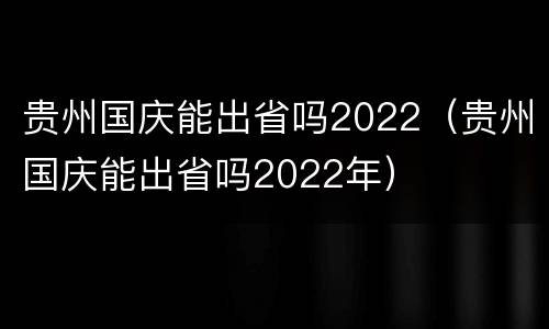 贵州国庆能出省吗2022（贵州国庆能出省吗2022年）