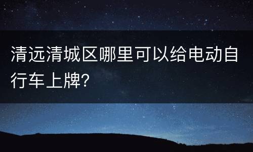 清远清城区哪里可以给电动自行车上牌？