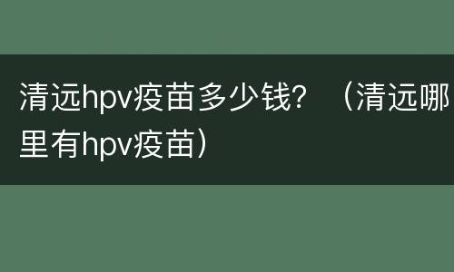 清远hpv疫苗多少钱？（清远哪里有hpv疫苗）