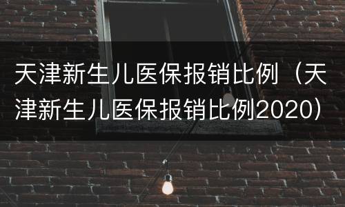 天津新生儿医保报销比例（天津新生儿医保报销比例2020）