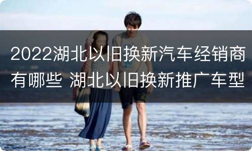 2022湖北以旧换新汽车经销商有哪些 湖北以旧换新推广车型和经销商名单