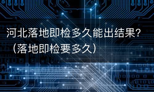 河北落地即检多久能出结果？（落地即检要多久）