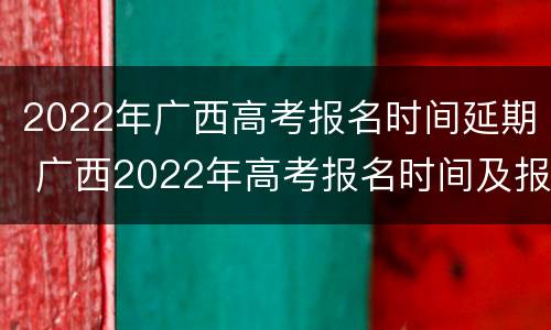 2022年广西高考报名时间延期 广西2022年高考报名时间及报名办法