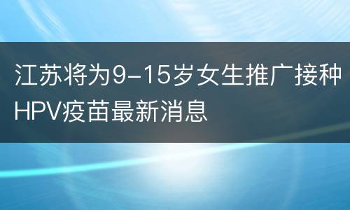 江苏将为9-15岁女生推广接种HPV疫苗最新消息