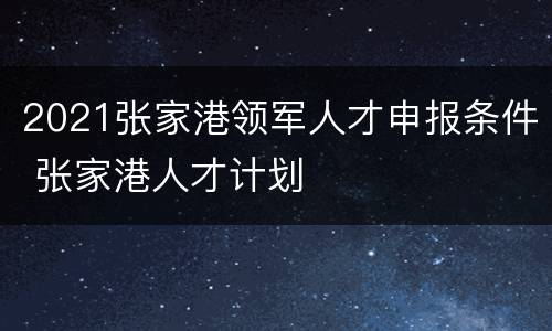 2021张家港领军人才申报条件 张家港人才计划