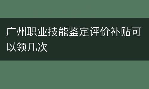 广州职业技能鉴定评价补贴可以领几次