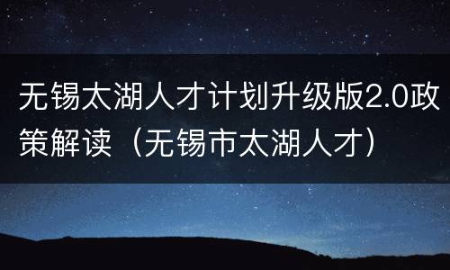 无锡太湖人才计划升级版2.0政策解读（无锡市太湖人才）