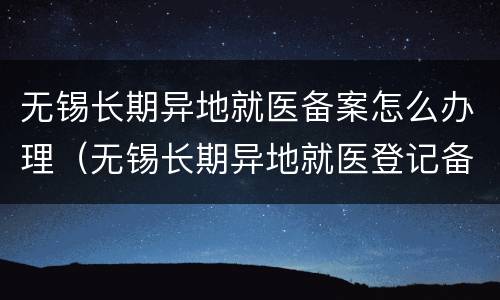 无锡长期异地就医备案怎么办理（无锡长期异地就医登记备案）