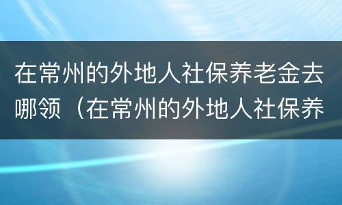 在常州的外地人社保养老金去哪领（在常州的外地人社保养老金去哪领取）