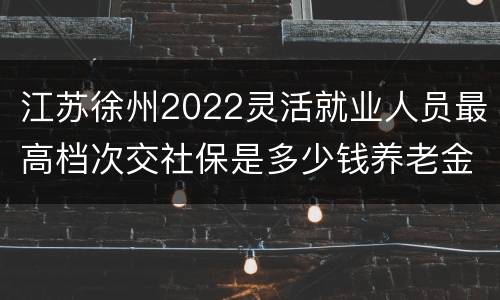 江苏徐州2022灵活就业人员最高档次交社保是多少钱养老金