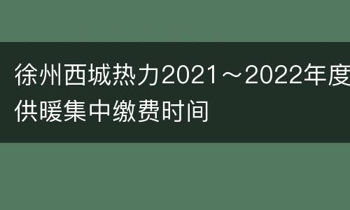 徐州西城热力2021～2022年度供暖集中缴费时间