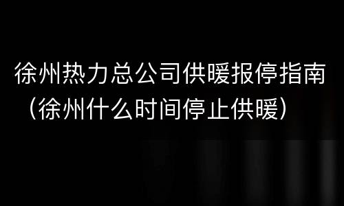徐州热力总公司供暖报停指南（徐州什么时间停止供暖）