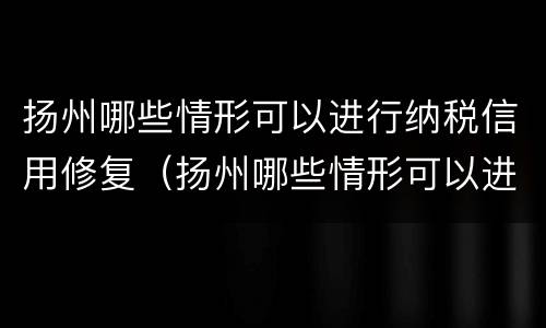 扬州哪些情形可以进行纳税信用修复（扬州哪些情形可以进行纳税信用修复工作）
