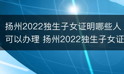 扬州2022独生子女证明哪些人可以办理 扬州2022独生子女证明哪些人可以办理的