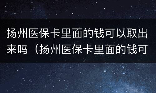 扬州医保卡里面的钱可以取出来吗（扬州医保卡里面的钱可以取出来吗）