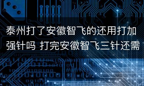 泰州打了安徽智飞的还用打加强针吗 打完安徽智飞三针还需要打加强针吗