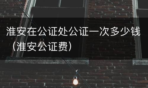 淮安在公证处公证一次多少钱（淮安公证费）