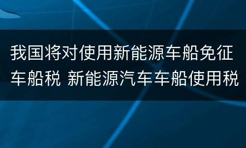 我国将对使用新能源车船免征车船税 新能源汽车车船使用税政策