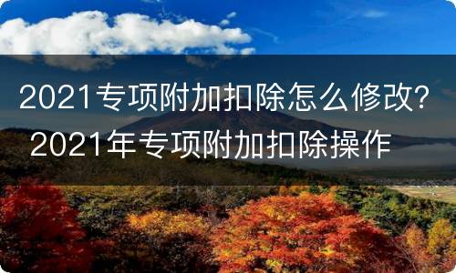 2021专项附加扣除怎么修改？ 2021年专项附加扣除操作