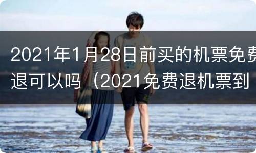 2021年1月28日前买的机票免费退可以吗（2021免费退机票到什么时候截止）
