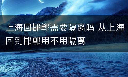 上海回邯郸需要隔离吗 从上海回到邯郸用不用隔离