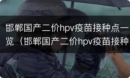 邯郸国产二价hpv疫苗接种点一览（邯郸国产二价hpv疫苗接种点一览表查询）