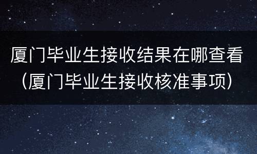 厦门毕业生接收结果在哪查看（厦门毕业生接收核准事项）