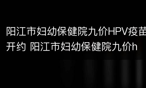 阳江市妇幼保健院九价HPV疫苗开约 阳江市妇幼保健院九价hpv疫苗开约时间