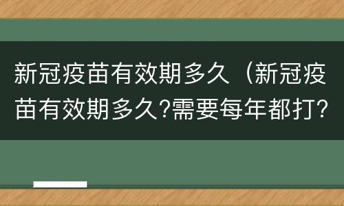 新冠疫苗有效期多久（新冠疫苗有效期多久?需要每年都打?张文宏最新回应）