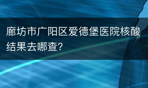 廊坊市广阳区爱德堡医院核酸结果去哪查？