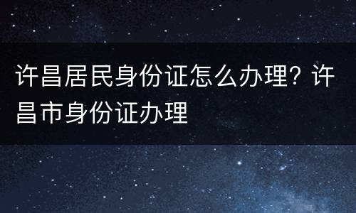 许昌居民身份证怎么办理? 许昌市身份证办理