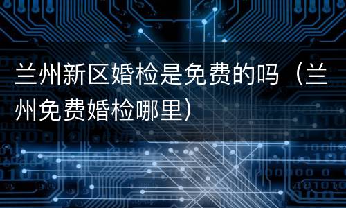 兰州新区婚检是免费的吗（兰州免费婚检哪里）