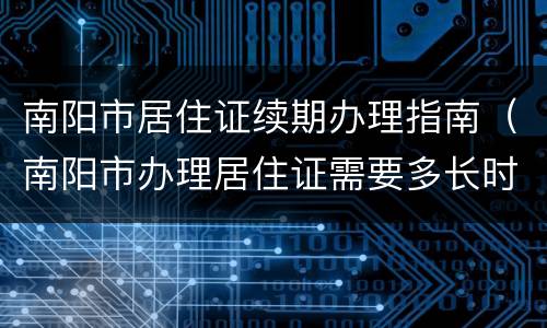 南阳市居住证续期办理指南（南阳市办理居住证需要多长时间）
