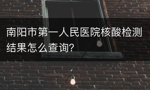 南阳市第一人民医院核酸检测结果怎么查询？
