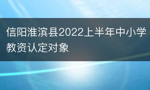 信阳淮滨县2022上半年中小学教资认定对象