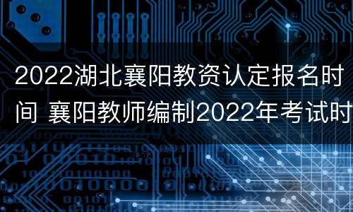 2022湖北襄阳教资认定报名时间 襄阳教师编制2022年考试时间