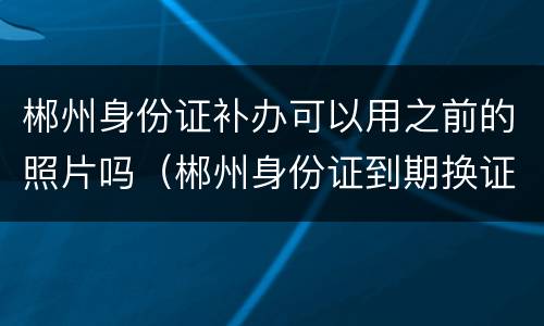 郴州身份证补办可以用之前的照片吗（郴州身份证到期换证快的要多久）