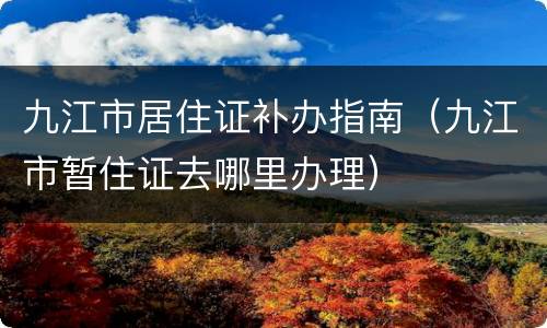 九江市居住证补办指南（九江市暂住证去哪里办理）