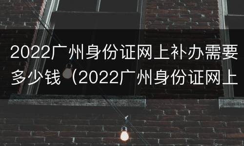 2022广州身份证网上补办需要多少钱（2022广州身份证网上补办需要多少钱呀）
