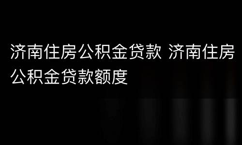 济南住房公积金贷款 济南住房公积金贷款额度