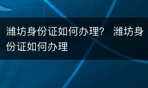 潍坊身份证如何办理？ 潍坊身份证如何办理