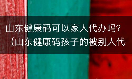 山东健康码可以家人代办吗？（山东健康码孩子的被别人代办了怎么办）