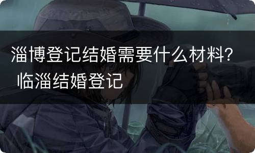淄博登记结婚需要什么材料？ 临淄结婚登记