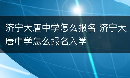 济宁大唐中学怎么报名 济宁大唐中学怎么报名入学