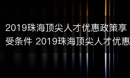 2019珠海顶尖人才优惠政策享受条件 2019珠海顶尖人才优惠政策享受条件有哪些