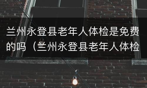兰州永登县老年人体检是免费的吗（兰州永登县老年人体检是免费的吗多少钱）